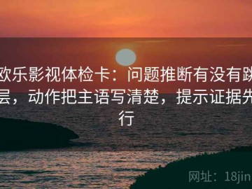 欧乐影视体检卡：问题推断有没有跳层，动作把主语写清楚，提示证据先行