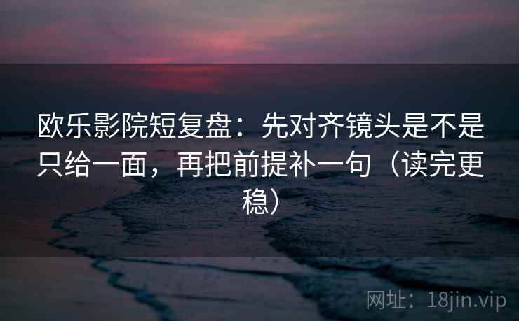 欧乐影院短复盘：先对齐镜头是不是只给一面，再把前提补一句（读完更稳）