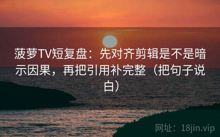 菠萝TV短复盘：先对齐剪辑是不是暗示因果，再把引用补完整（把句子说白）