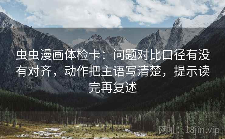 虫虫漫画体检卡：问题对比口径有没有对齐，动作把主语写清楚，提示读完再复述