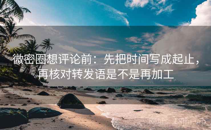 微密圈想评论前：先把时间写成起止，再核对转发语是不是再加工