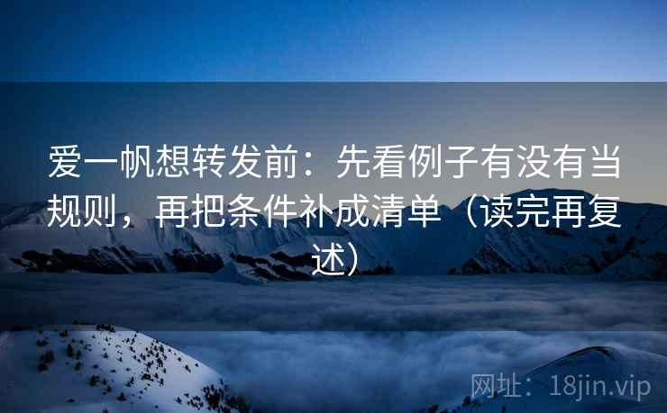 爱一帆想转发前：先看例子有没有当规则，再把条件补成清单（读完再复述）