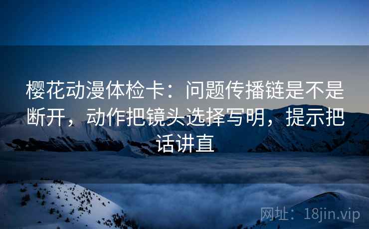 樱花动漫体检卡：问题传播链是不是断开，动作把镜头选择写明，提示把话讲直