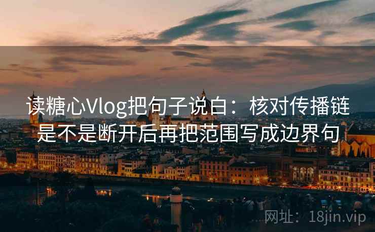 读糖心Vlog把句子说白：核对传播链是不是断开后再把范围写成边界句