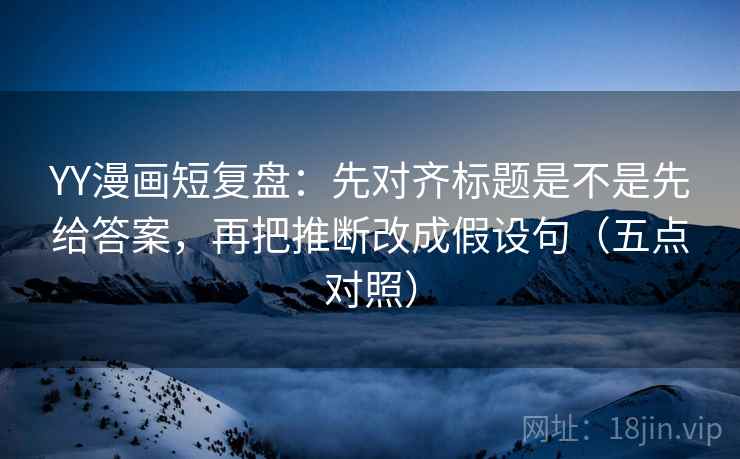 YY漫画短复盘：先对齐标题是不是先给答案，再把推断改成假设句（五点对照）