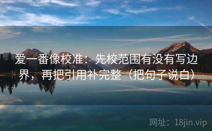 爱一番像校准：先校范围有没有写边界，再把引用补完整（把句子说白）