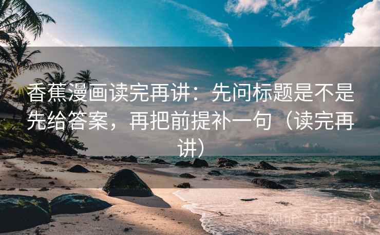 香蕉漫画读完再讲：先问标题是不是先给答案，再把前提补一句（读完再讲）