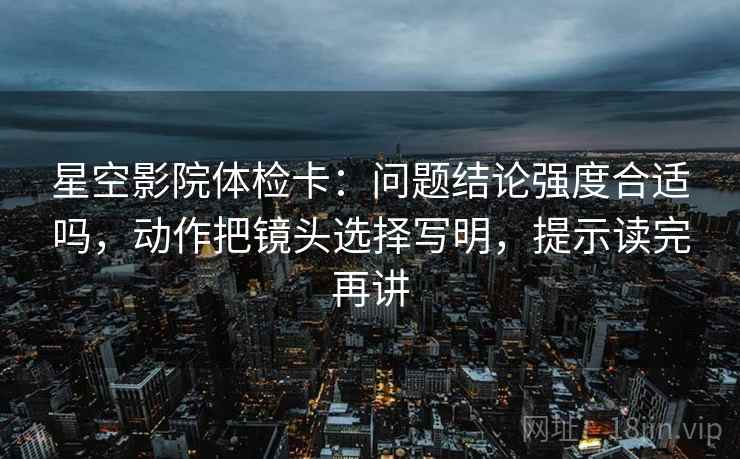 星空影院体检卡：问题结论强度合适吗，动作把镜头选择写明，提示读完再讲