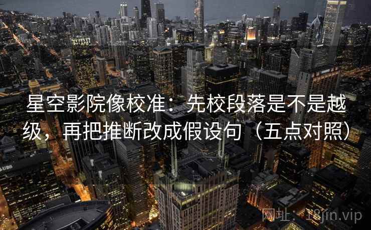星空影院像校准：先校段落是不是越级，再把推断改成假设句（五点对照）
