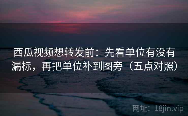 西瓜视频想转发前：先看单位有没有漏标，再把单位补到图旁（五点对照）