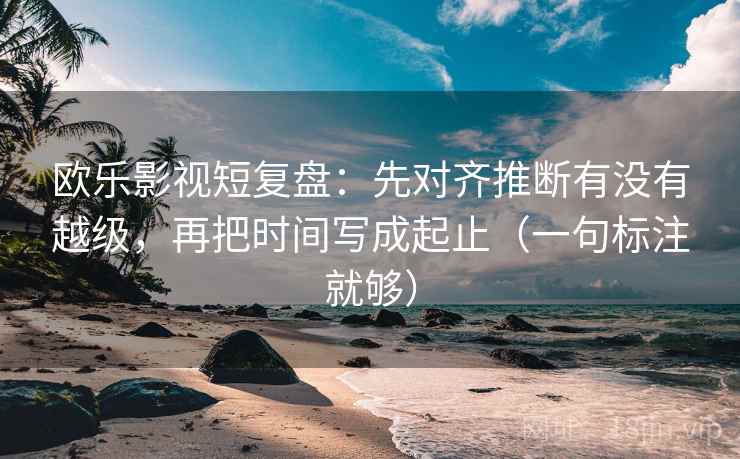 欧乐影视短复盘：先对齐推断有没有越级，再把时间写成起止（一句标注就够）