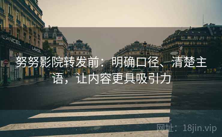 努努影院转发前：明确口径、清楚主语，让内容更具吸引力