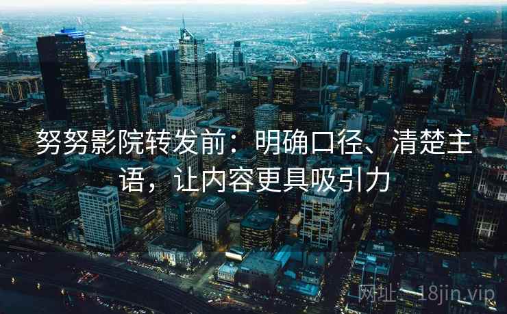 努努影院转发前：明确口径、清楚主语，让内容更具吸引力
