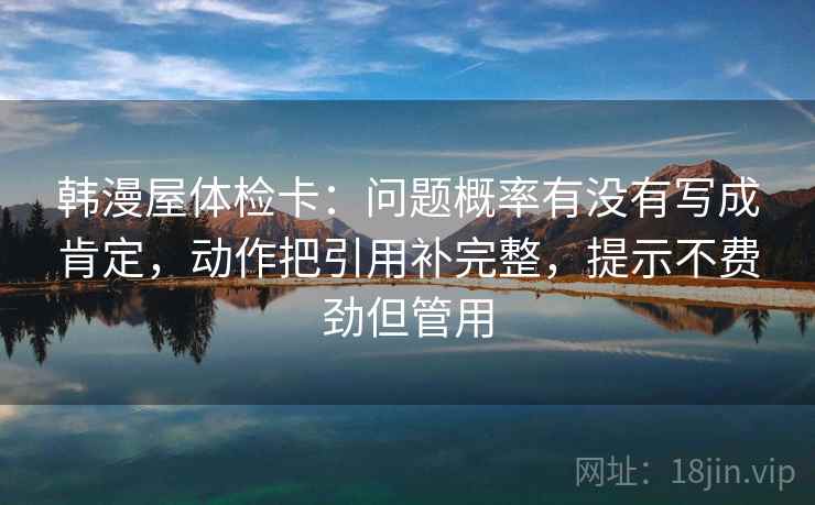 韩漫屋体检卡：问题概率有没有写成肯定，动作把引用补完整，提示不费劲但管用