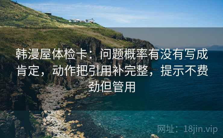 韩漫屋体检卡：问题概率有没有写成肯定，动作把引用补完整，提示不费劲但管用