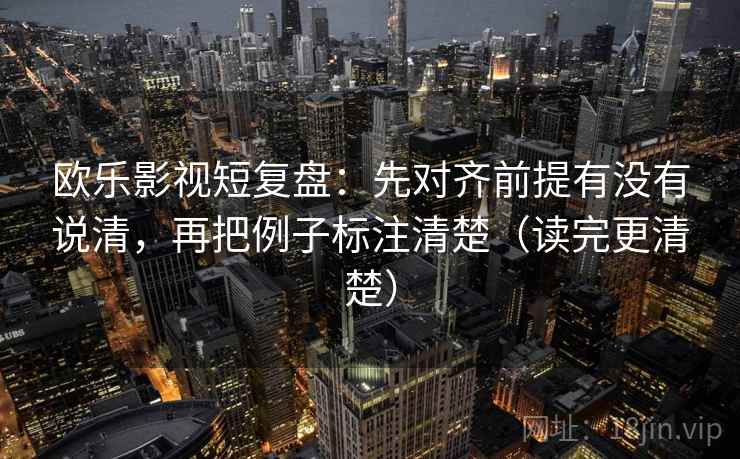 欧乐影视短复盘：先对齐前提有没有说清，再把例子标注清楚（读完更清楚）