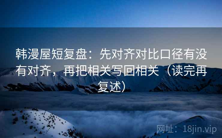 韩漫屋短复盘:先对齐对比口径有没有对齐,再把相关写回相关(读完再复述) 韩漫屋短复盘:先对齐对比口径有没有对齐,再把相关写回相关(读完再复述)
