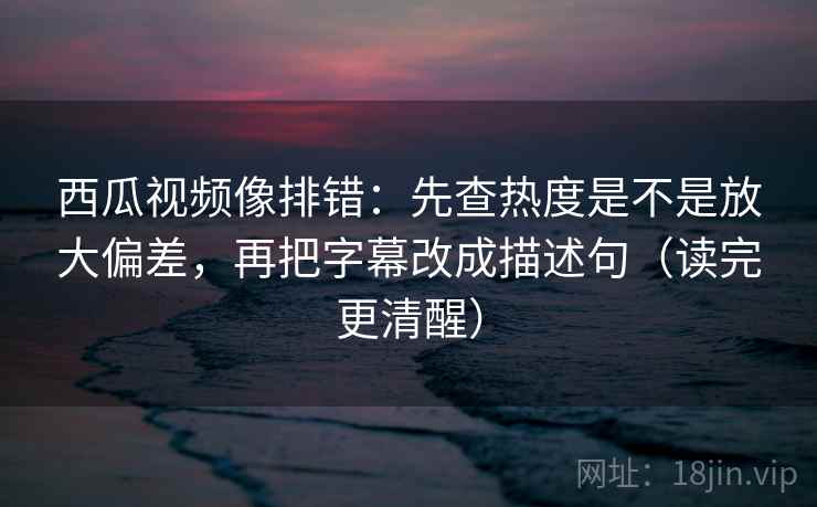 西瓜视频像排错：先查热度是不是放大偏差，再把字幕改成描述句（读完更清醒）