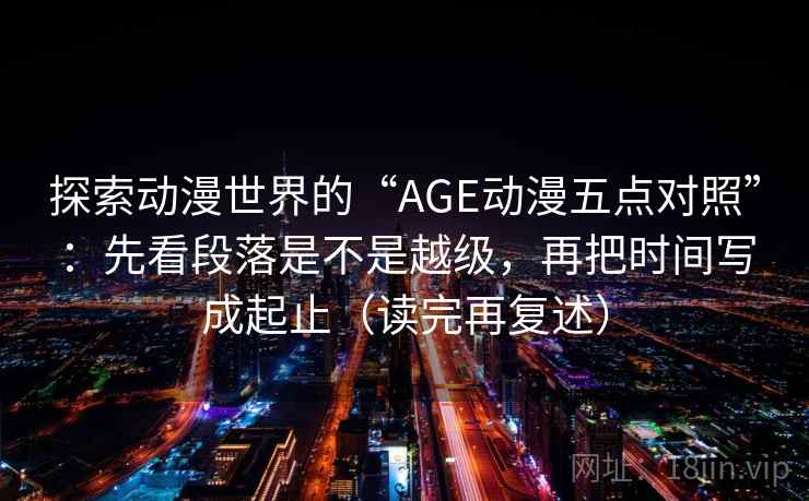 探索动漫世界的“AGE动漫五点对照”:先看段落是不是越级,再把时间写成起止(读完再复述) 探索动漫世界的“AGE动漫五点对照”:先看段落是不是越级,再把时间写成起止(读完再复述)