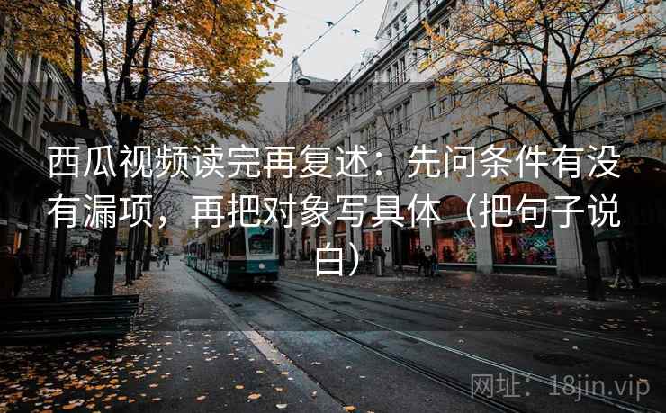 西瓜视频读完再复述:先问条件有没有漏项,再把对象写具体(把句子说白) 西瓜视频读完再复述:先问条件有没有漏项,再把对象写具体(把句子说白)