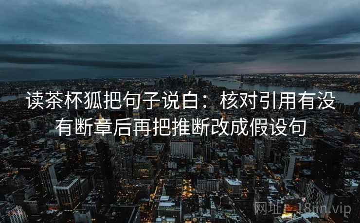 读茶杯狐把句子说白:核对引用有没有断章后再把推断改成假设句 读茶杯狐把句子说白:核对引用有没有断章后再把推断改成假设句