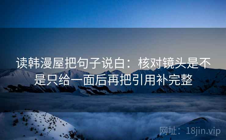 读韩漫屋把句子说白:核对镜头是不是只给一面后再把引用补完整 读韩漫屋把句子说白:核对镜头是不是只给一面后再把引用补完整