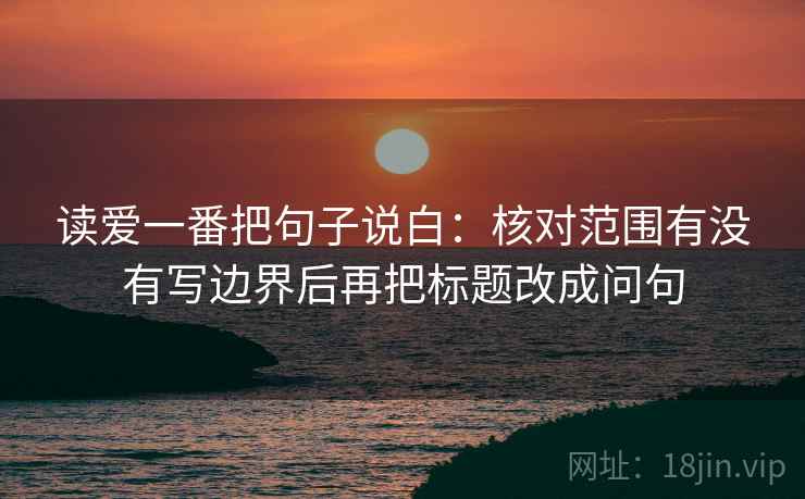 读爱一番把句子说白:核对范围有没有写边界后再把标题改成问句 读爱一番把句子说白:核对范围有没有写边界后再把标题改成问句