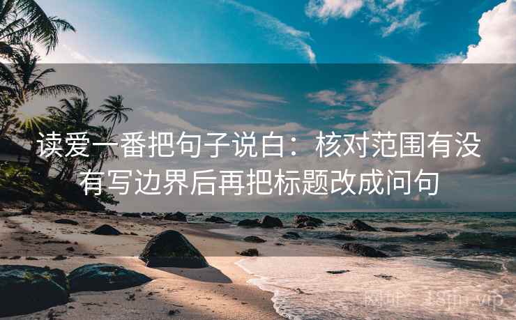 读爱一番把句子说白:核对范围有没有写边界后再把标题改成问句 读爱一番把句子说白:核对范围有没有写边界后再把标题改成问句
